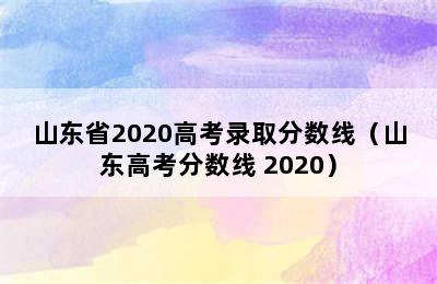 山东省2020高考录取分数线（山东高考分数线 2020）